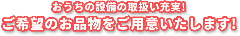 おうちの設備の取扱い充実! ご希望のお品物をご用意いたします!