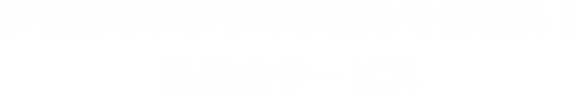 お客様のおうちのお悩みを即解決！ 私達のサービス