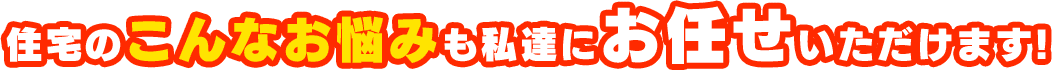 住宅のこんなお悩みも私達にお任せいただけます!